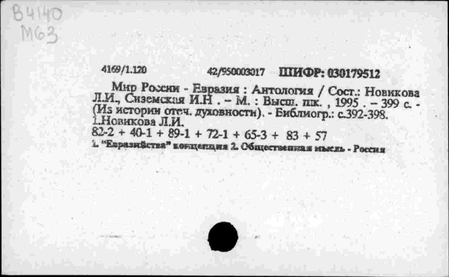 ﻿4169/1.120	42/950003017 ШИФР: 030179512
„	- Евразия : Антология / Coer.: Новикова
ЛИ., Сиземская И.Н . - М. : Высш. пж. , 1995 . - 399 с. -(Из истории отгч. духовности). - Библиогр.: с392-398. ЪНовикова Л.И.
82-2 + 40-1 + 89-1 + 72-1 + 65-3 + 83 + 57
к. "Евразийства” вотщспциа X Общсспспии иыскь - Россия